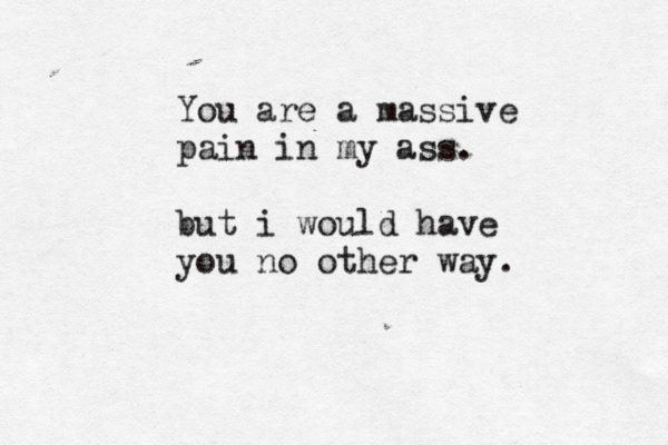 You are a massive pain in my ass. but i would have you no other way.