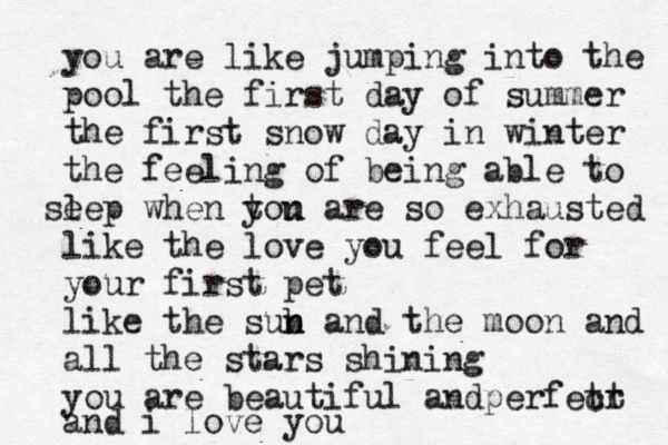 you are like jumping into the pool the first day of summer the first snow day in winter the feeling of being able to s ee l p when tou y n are so exhausted like the love you feel for your first pet like the sub n n and the moon and all the stars shining you are beautiful an pe d rfet cr t and i love you 