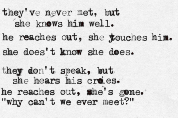 they've never met, but she knows him well. he reaches out, she y touches him. she does't know she does. they don't speak, but she hears his cro ies. he reaches out, she's gone. "why can't we ever meet?" 