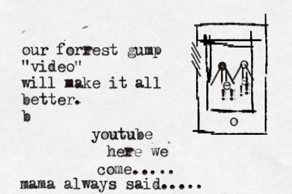 our forrest gump "video" will make it all better. b youtube here we come..... mama always said..... -----------_________________________________________||||||\\\\||||||||||||||||||||||||||o ----------- ||||||||||||||||||||||||||||||||||o o //\\| |||!!!!~ es