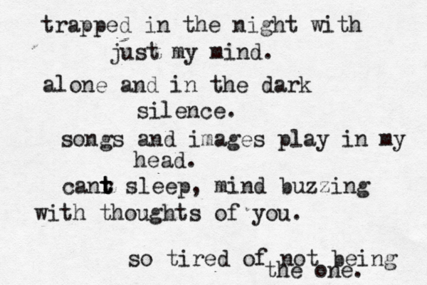 trapped in the night with just my mind. alone and in the dark silence. songs and images play in my head. canr t t t sleep, mind buzzing with thoughts of you. so tired of not being the one. 