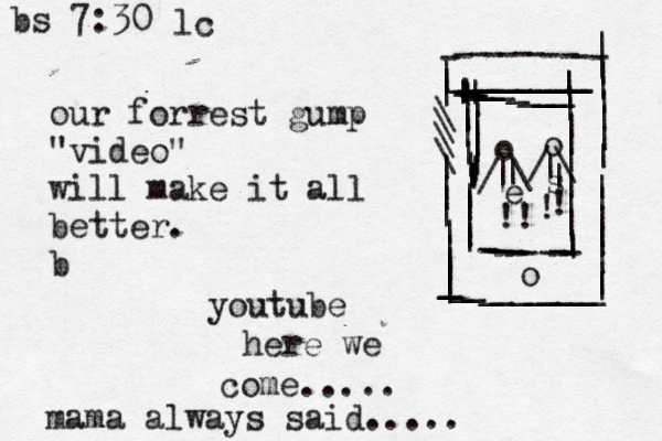 our forrest gump "video" will make it all better. b youtube here we come..... mama always said..... -----------_________________________________________||||||\\\\||||||||||||||||||||||||||o ----------- ||||||||||||||||||||||||||||||||||o o //\\| |||!!!!~ es bs 7:30 lc 