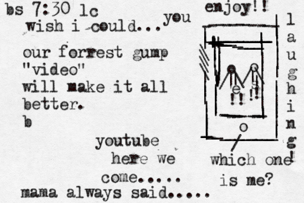 our forrest gump "video" will make it all better. b youtube here we come..... mama always said..... -----------_________________________________________||||||\\\\||||||||||||||||||||||||||o ----------- ||||||||||||||||||||||||||||||||||o o //\\| |||!!!!~ es bs 7:30 lc l a u g h i n g ! / which one is me? wish i could... you enjoy!! 