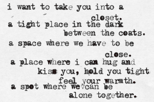 i want to take you into a closet. a tight place in the dark between the coats. a space where we have to be close. a place where i can hug and kiss you, hold you tight feel your warmth. a spot where wev can be alone together. 