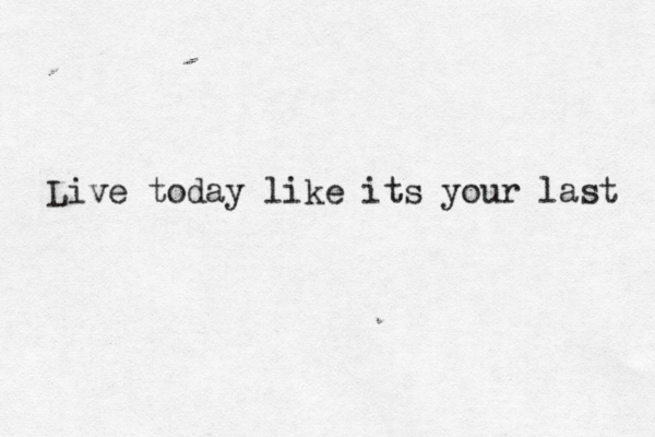 Live today like its your last 
