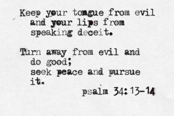 Keep your tongue from evil and your lips from speaking deceit. Turn away from evil and do good; seek peace and pursue it. psalm 34:13-14 