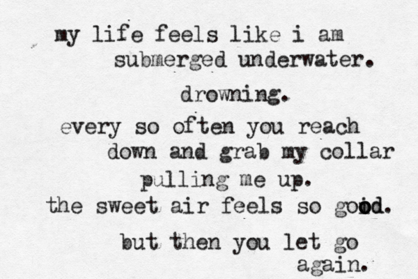 my life feels like i am submerged underwater. drowning. every so often you reach down and grab my collar pulling me up. the sweet air feels so goid. o o o od but then you let go again. 