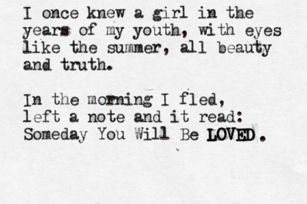 I once knew a girl in the years of my youth, with eyes like the summer, all beauty and truth. In the morning I fled, left a note and it read: Someday You Will Be LOVED LOVED LOVED . 
