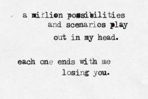 a million possibilities and scenarios play out in my head. each one ends with me losing you. 