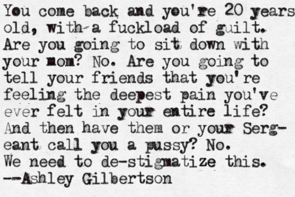 You come back and you're 20 years old, with a fuckload of guilt. Are you going to sit down with your mom? No. Are you going to tell your friends that you're feeling the deepest pain you've ever felt in your entire life? And then have them or your Serg- eant call you a pussy? No. We need to de-stigmatize z ze this. --Ashley Gilbertso n 