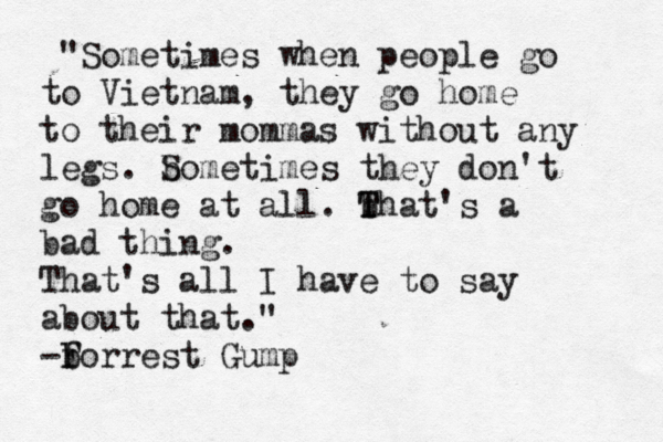 "Sometimes when people go to Vietnam, they go home to their mommas without any legs. b Sometimes they don't go home at all. b T That's a bad thing. That's all I have to say about that." b -F forrest Gump 