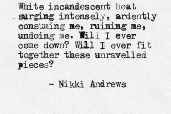 White incandescent heat surging intensely, ardently consuming me, ruining me, undoing me. Will I ever come down? Will I ever fit together these unravelled pieces? - Nikki Andrews