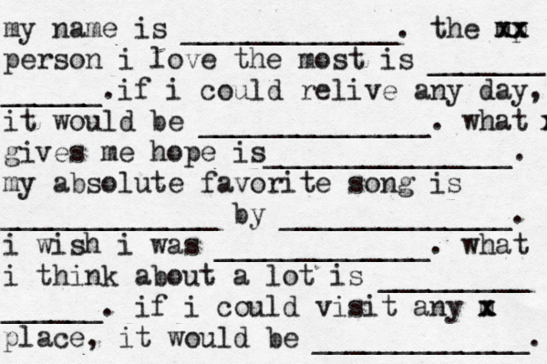my name is _____________. the mp xx xx person i love the most is _______ ______. if i could relive any day, it would be ______________. what m x gives me hope is_______________. my absolute favorite song is _____________ by ______________. i wish i was _____________. what i think about a lot is _________ ______. if i could visit any m x x place, it would be _____________. 