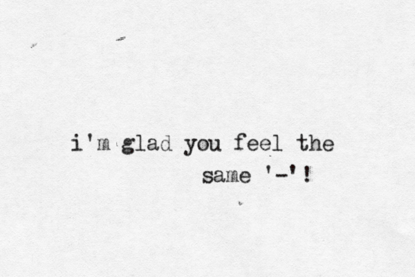 i'm glad you fee l the same • ' -'!