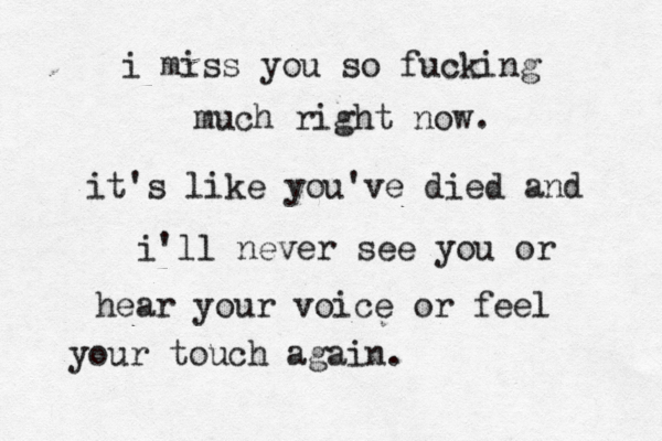 i miss you so fucking much right now. it's like you've died and i'll never see you or hear your voice or feel your touch again.