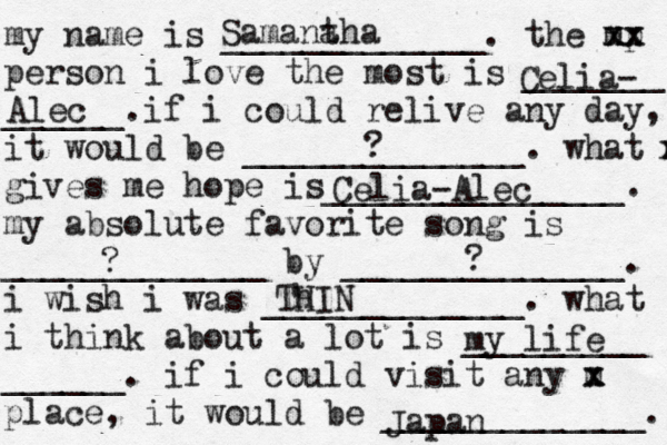 my name is _____________. the mp xx xx person i love the most is _______ ______. if i could relive any day, it would be ______________. what m x gives me hope is_______________. my absolute favorite song is _____________ by ______________. i wish i was _____________. what i think about a lot is _________ ______. if i could visit any m x x place, it would be _____________. Samana tha Celia- Alec ? Celia-Alec ? ? Th HIN my life Japan 