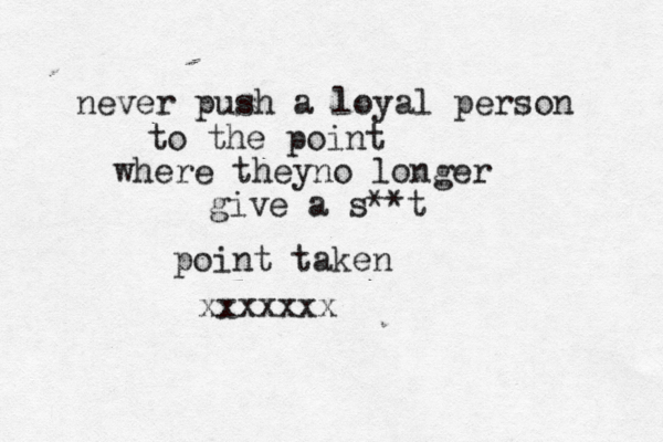 never push a loyal person to the point where theyno longer give a s**t point taken xxxxxxx