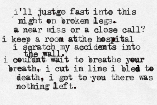 i'll justgo fast into this night on broken legs. a near miss or a close call? i keep a room atthe hospital i scratch my accidents into tje h wall . i couldnt wait to breathe your b reath, i cut in line i bles d d d to death, i got to you there was nothing left. 