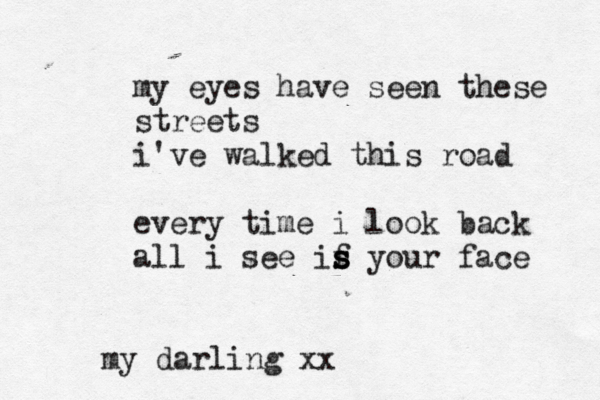 my eyes have seen these streets i've walked this road every time i look back all i see if yo s s s ur face my darling xx