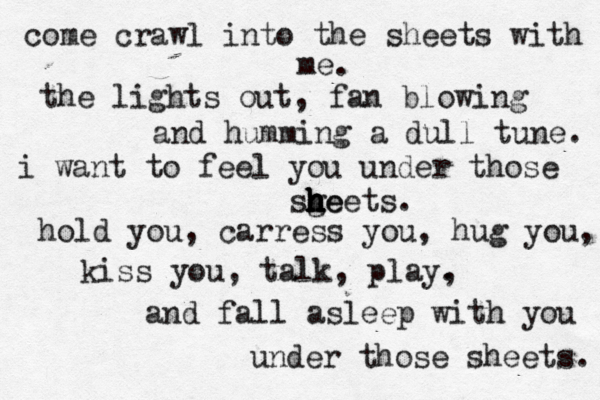 come crawl into the sheets with me. the lights out, fan blowing and humming a dull tune. i want to feel you under those sg h h h h h h he eets. hold you, carress you, hug you, kiss you, talk , play. , and fall asleep with you under those sheets. 