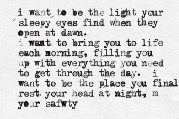 i want to be the light your sleepy eyes find when they open at dawn. i want to bring you to life each morning, filling you up with everything you need to get through the day. i want to be the place you finally rest your head at night, m your safwty
