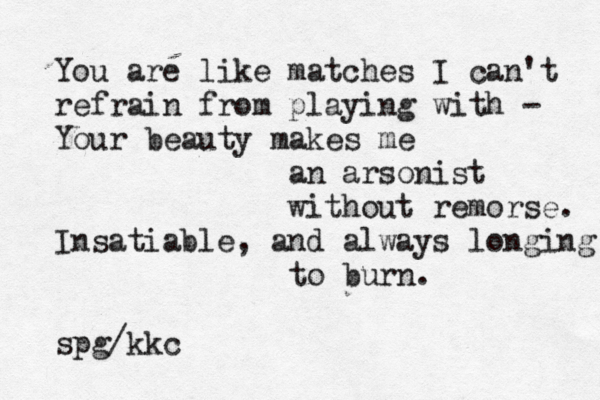 You are like matches I can't refrain from playing with - Your beauty makes me an arsonist without remorse. Insatiable, and always longing to burn. spg/kkc 