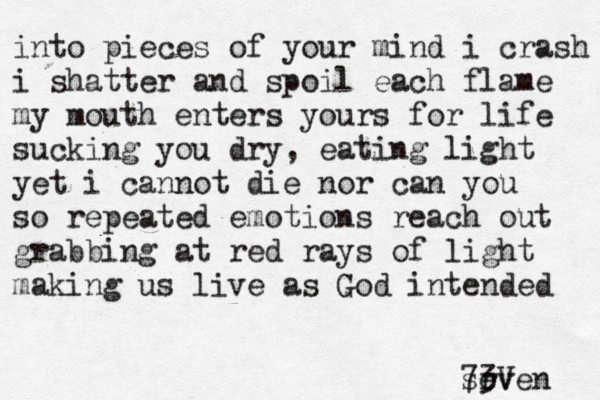 into pieces of your mind i crash i shatter and spoil each flame my mouth enters yours for life sucking you dry, eating light yet i cannot die nor can you so repeated emotions reach out grabbing at red rays of light making us live as God intended sr even 73V 