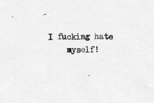I fucking hate myself! 