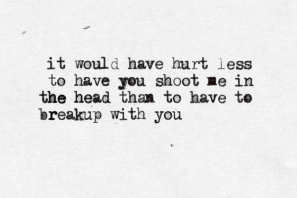 it would have hurt less to have you shoot me in he he the head than to have to r breakup with you