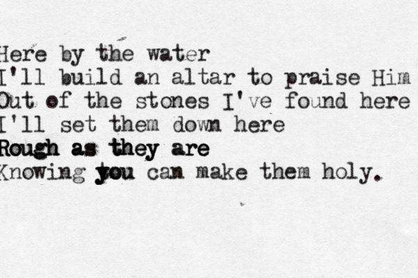 Here by the water I'll build an altar to praise Him Out of the stones I've found here I'll set them down here Rough Rough Rough a a as s t t th h he e ey y y a ar re e e Knowing you can make them holy y y t yo ou . 