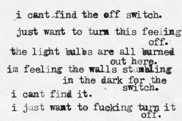 i cant find the off switch. just want to turn this feeling off. the light bulbs are all burned out here. i m feeling the walls stumbling in the dark for the switch. i cant find it. i just want to fucking turn it off. 