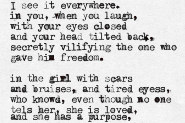 I see it e verywhere. in you, when you laugh, with your eyes closed and your head tilted back ,, secretly vilifying the one who gave him freedom. in the girl with scars and bruises, and tired eyess , who knowd s , even though no one tels her, she is loved, and she has a purpose, 