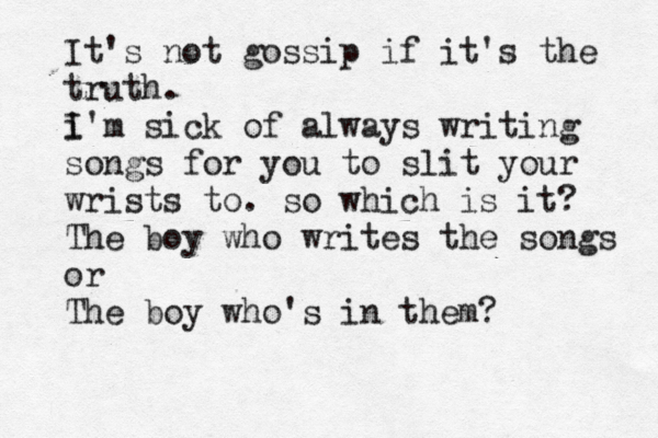It's not gossip if it's the truth. i I'm sick of always writing songs for you to slit your wrists to. so which is it? The boy who writes the songs or The boy who's in them? 