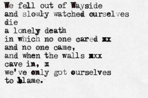 We fell out of Wayside and slowly watched ourselves die a lonely death in which no one cared m x xx and no one came, and when the walls m x xxx cave in, m x we've only got ourselves to l b blame. 