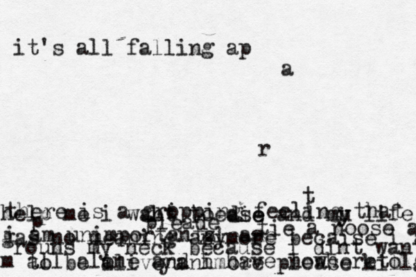 it's all falling ap a r t help me i want to die and mu y y life gas no meaning anymore becaise i a m all alone an d i have nowhereto go there is a gro ipping feeling that i am unimportantz . tie a noose ar rouns my neck because i dint want to be a ilive anhmore please kill me p l ease please pleade yu