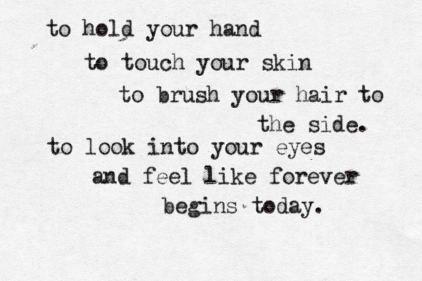 to hold your hand to touch your skin to brush your hair to the side. to look into your eyes and feel like forever begins today. 