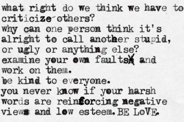 what right do we think we have to criticize z ze others? why can one person think it's alright to call anote h her stupid, or ugly or anything else? examine your own faultss s/ / | \ - and work on them. be kind to everyone. you never know if your harsh words are reincor f f f do f f f forcing negative views and low esteem .BE LoVE. 