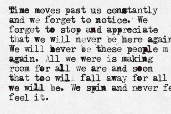 ti T me moves past us constantly and we forget to notice. We forget to stop and appreciate that we will never be here again We will b never be these people m again. All we were is making room for all we are and soon that too will fall away for all m we wil l be. We spin and never feel feel it. 