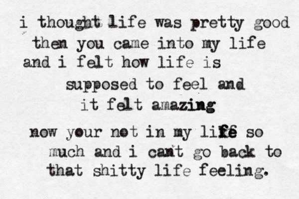 i thought life was pretty good then you came into my life and i felt how life is supposed to feel and it felt amazing z zing now your not in my like f f f f fe e so much and i cant go back to that shitty life feeling. 