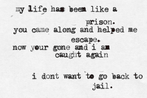 my life has been like a prison. you came along and helped me escape. now your gone and i am caught again i dont want to go back to jail. 