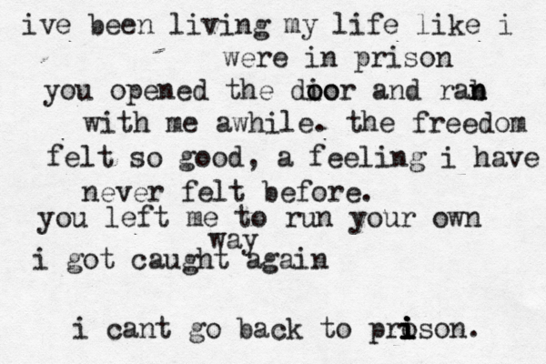 ive been living my life like i were in prison you opened the dio o oor and rab n n with me awhile. the freedom felt so good, a feeling i have never felt before. you left me to run your own way i got caught again i cant go back to pro i i i i ison. 