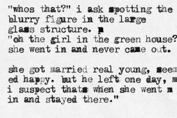 "whos that?" i ask spotting the blurry figure in the large glass structure. m p "oh the girl in the green house? she went in and never came out. m she got married real young, seem ed happy. but he left one day, m i suspect thats when she went m in and stayed there."