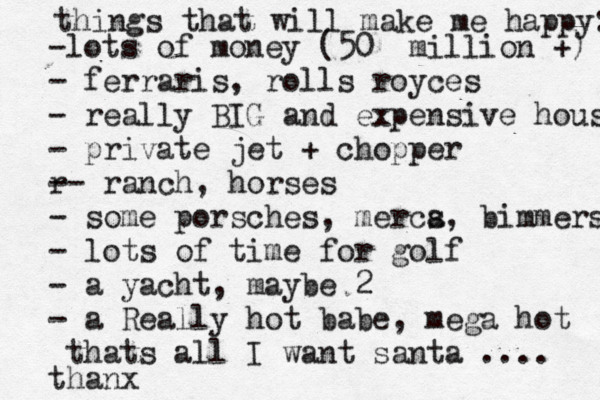 things that will make me happy: -lots of money (50 million +) - ferraris, rolls royces - really BIG and expensive house - private jet + chopper r -- ranch, horses - some porsches, merca s, bimmers - lots of time for golf - a yacht, maybe 2 - a Really hot babe, mega hot thats all I want santa .... thanx