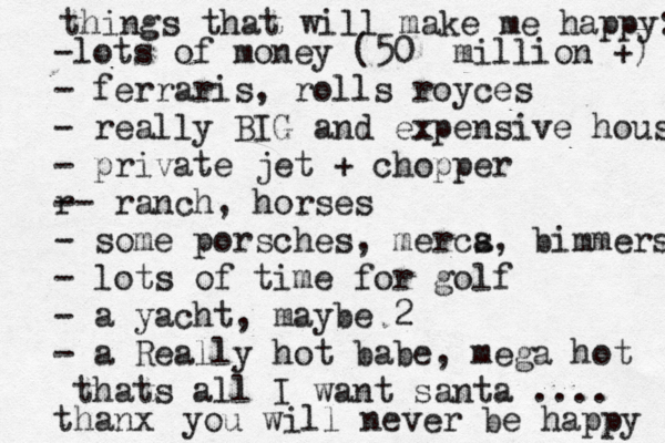 things that will make me happy: -lots of money (50 million +) - ferraris, rolls royces - really BIG and expensive house - private jet + chopper r -- ranch, horses - some porsches, merca s, bimmers - lots of time for golf - a yacht, maybe 2 - a Really hot babe, mega hot thats all I want santa .... thanx you will never be happy 