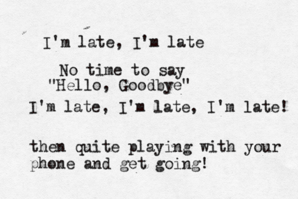 I'm late, I'm late No time to say "Hello, Goodbye" I'm late, I'm late, I'm late! then quite playing with your phone and get going!