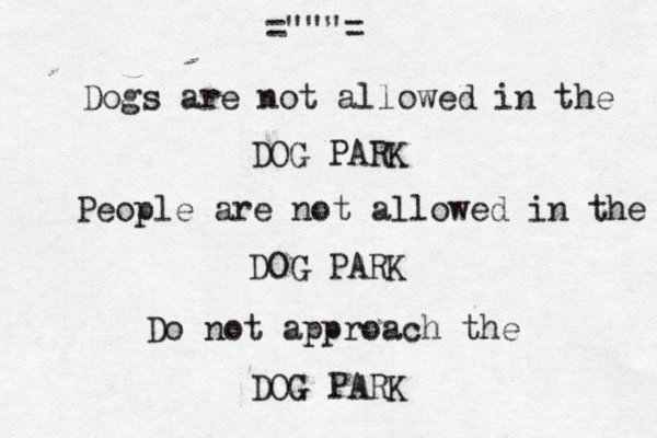 Dogs are not allowed in the DOG PARK People are not allowed in the DOG PARK Do not approach the DOG PARK ="""= 
