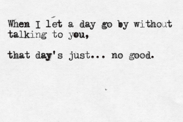 When I let a day go by without talking to you, that day's just... no good. 