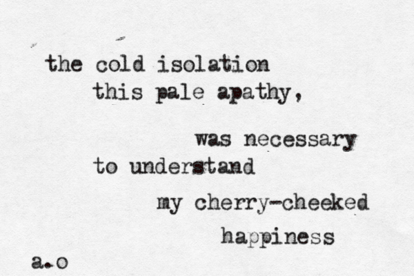 the cold isolation this pale apathy, was necessary to understand my cherry-cheeked happiness a.o