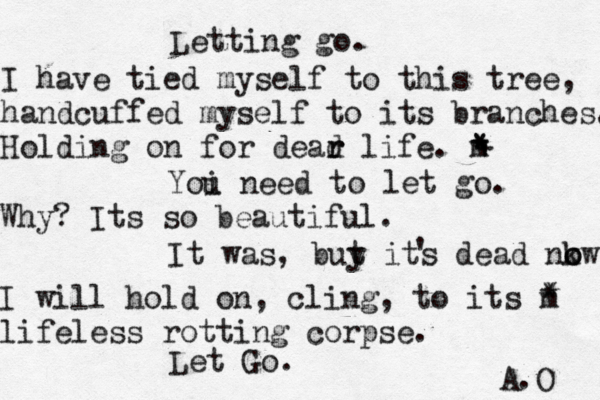 Letting go. I have tied myself to this tree, handcuffed myself to its branches. Holding on for dead r r life. m Yoi u need to let go. Why? Its so beautiful. It was, buy t its dead nkw o o ' I will hold on, cling, to its m lifeless rotting corpse. Let Go. A.O * * * * + 