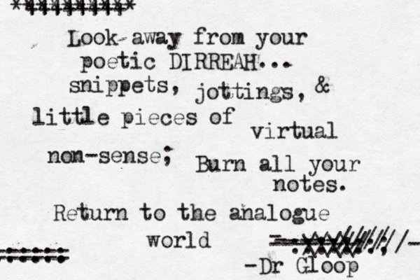 Look away from your poetic DIRREAH... snippets, jottings, & little pieces of virtual non-sense; Burn all your notes. Return to the analogue world ||||||| ********** ++++++++ \\\\ ///// :::::::; - -----//// -------////-- ....... :::::: ====== -Dr Ö Gloop 